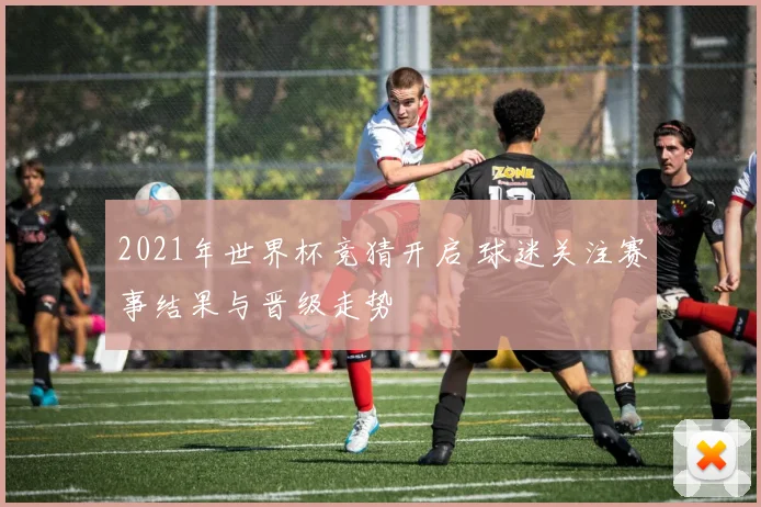2021年世界杯竞猜开启 球迷关注赛事结果与晋级走势