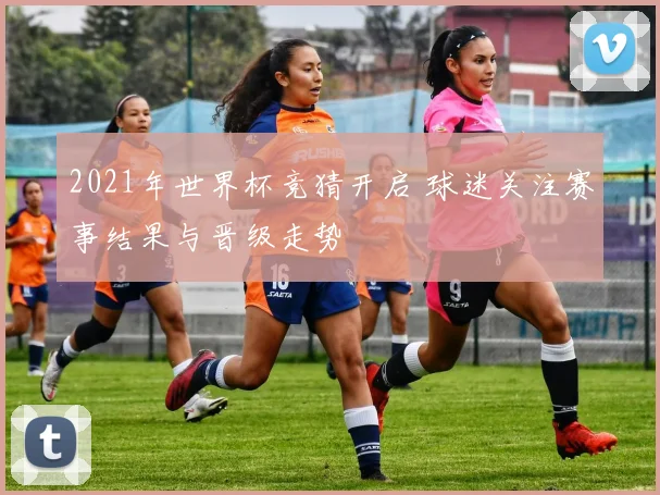 2021年世界杯竞猜开启 球迷关注赛事结果与晋级走势