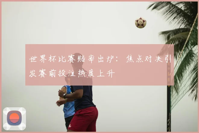 世界杯比赛赔率出炉:焦点对决引发赛前投注热度上升