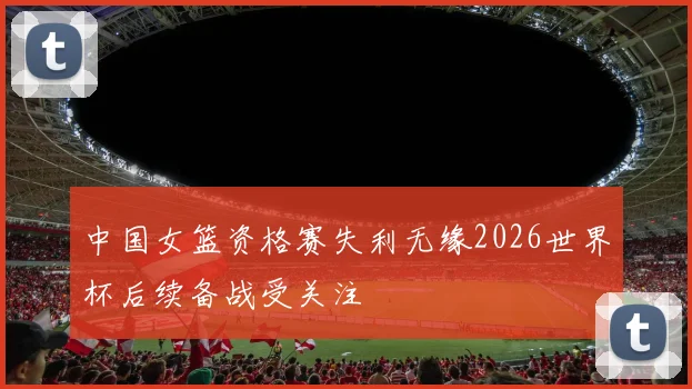 中国女篮资格赛失利无缘2026世界杯后续备战受关注